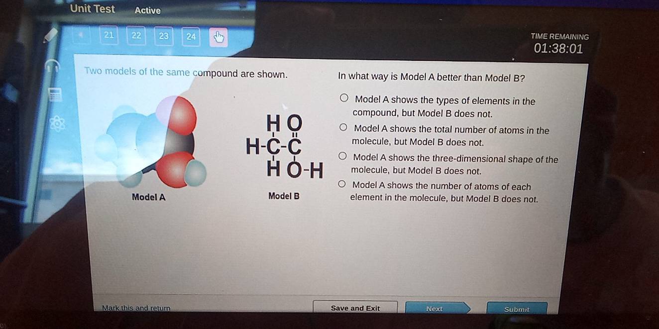 Unit Test Active
21 22 23 24 TIME REMAINING
01:38:01
Two models of the same compound are shown. In what way is Model A better than Model B?
Model A shows the types of elements in the
compound, but Model B does not.
H O Model A shows the total number of atoms in the
molecule, but Model B does not.
H-C-C Model A shows the three-dimensional shape of the
H O-H molecule, but Model B does not.
Model A shows the number of atoms of each
Model A Model B element in the molecule, but Model B does not.
Mark this and return Save and Exit Next Submit