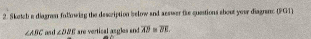 Sketch a diagram following the description below and answer the questions about your diagram: (FG1)
∠ ABC and ∠ DBE are vertical angles and overline AB≌ overline BE.