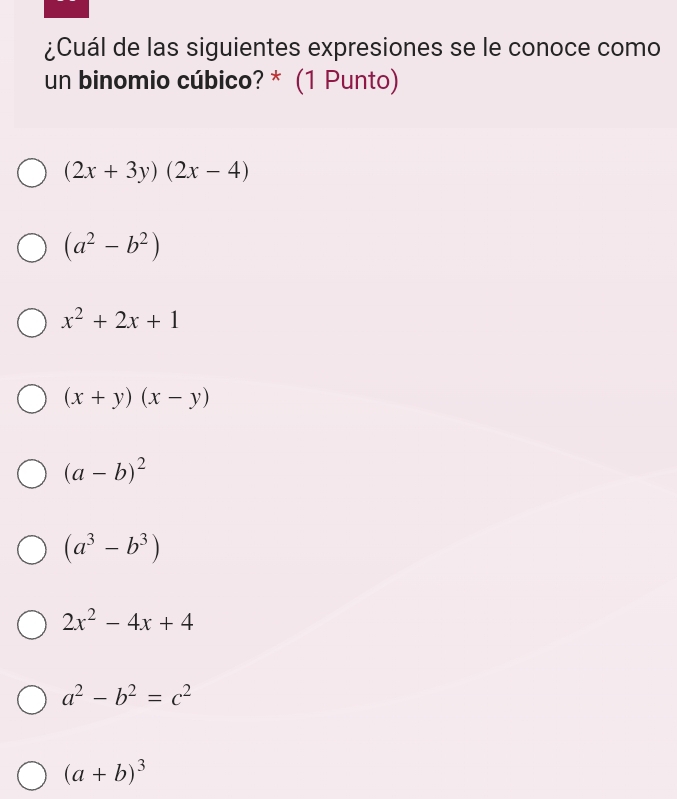 ¿Cuál de las siguientes expresiones se le conoce como
un binomio cúbico? * (1 Punto)
(2x+3y)(2x-4)
(a^2-b^2)
x^2+2x+1
(x+y)(x-y)
(a-b)^2
(a^3-b^3)
2x^2-4x+4
a^2-b^2=c^2
(a+b)^3