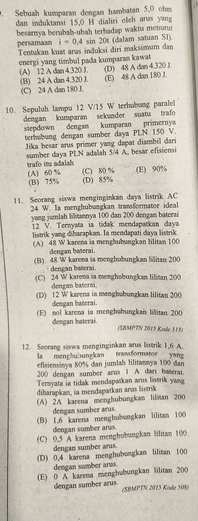 、 Sebuah kumparan dengan hambatan 5,0 ohm 13
dan induktansi 15,0 H dialiri oleh arus yang
besarnya berubah-ubah terhadap waktu menurut
persamaan i=0,4 sin 20t (dalam satuan SI).
Tentukan kuat arus induksi diri maksimum dan
energi yang timbul pada kumparan kawat
(A) 12 A dan 4.320 J. (D) 48 A dan 4.320 J.
(B) 24 A dan 4.320 J. (E) 48 A dan 180 J.
(C) 24 A dan 180 J.
10. Sepuluh lampu 12 V/15 W terhubung paralel
dengan kumparan sekunder suatu trafo
stepdown dengan kumparan primernya
terhubung dengan sumber daya PLN 150 V.
Jika besar arus primer yang dapat diambil dari
sumber daya PLN adalah 5/4 A, besar efisiensi
trafo itu adalah
(A) 60 % (C) 80 % (E) 90%
(B) 75% (D) 85%
11. Seorang siswa menginginkan daya listrik AC
24 W. Ia menghubungkan transformator ideal
yang jumlah lilitannya 100 dan 200 dengan baterai
12 V. Ternyata ia tidak mendapatkan daya
listrik yang diharapkan. Ia mendapati daya listrik
(A) 48 W karena ia menghubungkan lilitan 100
dengan baterai.
(B). 48 W karena ia menghubungkan lilitan 200
· dengan baterai.
(C) 24 W karena ia menghubungkan lilitan 200
a dengan baterai.
(D) 12 W karena ia menghubungkan lilitan 200
dengan baterai.
(E) nol karena ia menghubungkan lilitan 200
dengan baterai.
(SBMPTN 2015 Kode 513)
12. Seorang siswa menginginkan arus listrik 1,6 A.
Ia menghubungkan transformator yang
efisiensinya 80% dan jumlah lilitannya 100 dan
200 dengan sumber arus 1 A dari baterai.
Ternyata ia tidak mendapatkan arus listrik yang
diharapkan, ia mendapatkan arus listrik
(A) 2A karena menghubungkan lilitan 200
dengan sumber arus.
(B) 1,6 karena menghubungkan lilitan 100
dengan sumber arus.
(C) 0,5 A karena menghubungkan lilitan 100
dengan sumber arus.
(D) 0,4 karena menghubungkan lilitan 100
dengan sumber arus.
(E) 0 A karena menghubungkan lilitan 200
dengan sumber arus.
(SBMPTN 2015 Kode 508)