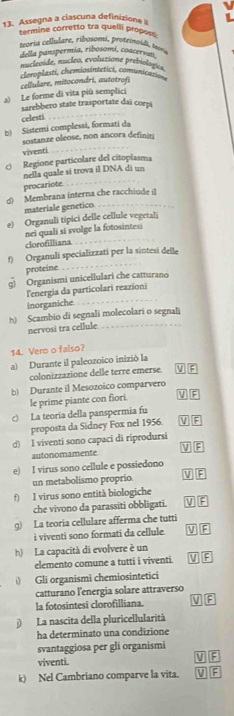 Assegna a ciascuna definizione 
termine corretto tra quelli propos
teoria cellulare, ribosomi, proteinoidi, tera
della panspermia, ribosomi, coacervati.
nucleoide, nucleo, evoluzione prebiologica
cloroplasti, chemiosintetici, comunicazione
cellulare, mitocondri, autotrofi
a) Le forme di vita più semplici
sarebbero state trasportate dai corpi
celesti
b) Sistemi complessi, formati da
sostanze oleose, non ancora definiti
viventi.
c) Regione particolare del citoplasma
nella quale si trova il DNA di un
procariote
d) Membrana interna che racchiude 
materiale genetico.
e) Organuli tipici delle cellule vegetali
nei quali si svolge la fotosintesi
clorofilliana
f) Organuli specializzati per la sintesi delle
proteine.
g) Organismi unicellulari che catturano
lenergia da particolari reazioni
inorganiche.
h) Scambio di segnali molecolari o segnali
nervosi tra cellule
14. Vero o falso?
a) Durante il paleozoico iniziò la
colonizzazione delle terre emerse. VF
b) Durante il Mesozoico comparvero
le prime piante con fiori. VG
c) La teoria della panspermia fu
proposta da Sidney Fox nel 1956. VE
d) I viventi sono capaci di riprodursi
VP
autonomamente
e) I virus sono cellule e possiedono
un metabolismo proprio.
VE
f) I virus sono entità biologiche
che vivono da parassiti obbligati. V F
g) La teoria cellulare afferma che tutti
i viventi sono formati da cellule. VF
h) La capacità di evolvere è un
elemento comune a tutti i viventi. V F
) Gli organismi chemiosintetici
catturano lenergia solare attraverso
la fotosintesi clorofilliana. V :
La nascita della pluricellularità
ha determinato una condizione
svantaggiosa per gli organismi
viventi.
V F
k) Nel Cambriano comparve la vita. V E