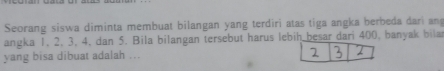 Seorang siswa diminta membuat bilangan yang terdiri atas tiga angka berbeda dari an 
angka 1, 2, 3, 4, dan 5. Bila bilangan tersebut harus lebih besar dari 400, banyak bila 
yang bisa dibuat adalah ...