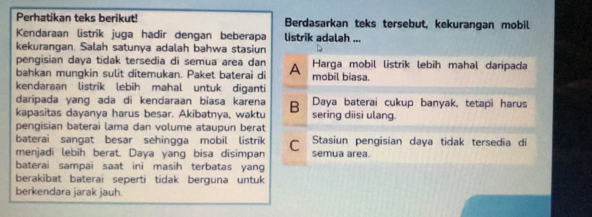 Perhatikan teks berikut! Berdasarkan teks tersebut, kekurangan mobil
Kendaraan listrik juga hadir dengan beberapa listrik adalah ...
kekurangan. Salah satunya adalah bahwa stasiun
pengisian daya tidak tersedia di semua area dan Harga mobil listrik lebih mahal daripada
bahkan mungkin sulit ditemukan. Paket baterai di A mobil biasa.
kendaraan listrik lebih mahal untuk diganti
daripada yang ada di kendaraan biasa karena Daya baterai cukup banyak, tetapi harus
kapasitas dayanya harus besar. Akibatnya, waktu B sering diisi ulang.
pengisian baterai lama dan volume ataupun berat
baterai sangat besar sehingga mobil listrik Stasiun pengisian daya tidak tersedia di
menjadi lebih berat. Daya yang bisa disimpan C semua area.
baterai sampai saat ini masih terbatas yang
berakibat baterai seperti tidak berguna untuk
berkendara jarak jauh.