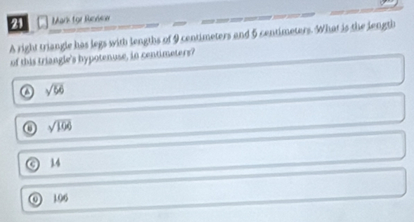 for Review
A right triangle has legs with lengths of 9 centimeters and 5 centimeters. What is the length
of this triangle's hypotenuse, in centimeters?
sqrt(56)
sqrt(106)
a 1.4
0 06