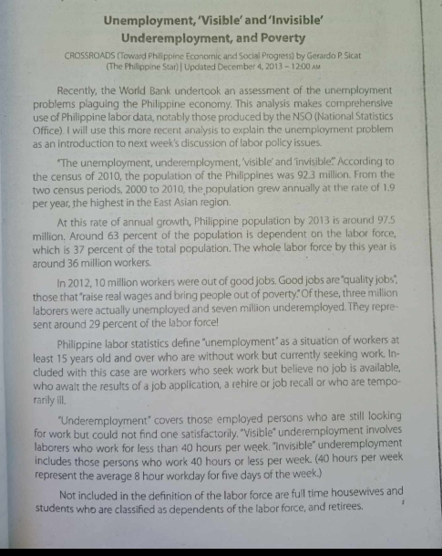 Unemployment, ‘Visible’ and ‘Invisible’
Underemployment, and Poverty
CROSSROADS (Toward Philippine Economic and Social Progress) by Gerardo P. Sicat
(The Philippine Star) | Upclated December 4, 2013 - 12:00 A
Recently, the World Bank undertook an assessment of the unemployment
problems plaguing the Philippine economy. This analysis makes comprehensive
use of Philippine labor data, notably those produced by the NSO (National Statistics
Office). I will use this more recent analysis to explain the unemployment problem
as an introduction to next week's discussion of labor policy issues.
"The unemployment, underemployment, 'visible’ and ‘invisible:' According to
the census of 2010, the population of the Philippines was 92.3 million. From the
two census periods, 2000 to 2010, the population grew annually at the rate of 1.9
per year, the highest in the East Asian region.
At this rate of annual growth, Philippine population by 2013 is around 97.5
million. Around 63 percent of the population is dependent on the labor force,
which is 37 percent of the total population. The whole labor force by this year is
around 36 million workers.
In 2012, 10 million workers were out of good jobs. Good jobs are "quality jobs",
those that "raise real wages and bring people out of poverty." Of these, three million
laborers were actually unemployed and seven million underemployed. They repre-
sent around 29 percent of the labor force!
Philippine labor statistics define “unemployment” as a situation of workers at
least 15 years old and over who are without work but currently seeking work. In-
cluded with this case are workers who seek work but believe no job is available,
who awalt the results of a job application, a rehire or job recall or who are tempo-
rarily ill.
'Underemployment' covers those employed persons who are still looking
for work but could not find one satisfactorily, 'Visible" underemployment involves
laborers who work for less than 40 hours per week. 'iInvisible' underemployment
includes those persons who work 40 hours or less per week. (40 hours per week
represent the average 8 hour workday for five days of the week.
Not included in the definition of the labor force are full time housewives and
students who are classified as dependents of the labor force, and retirees.