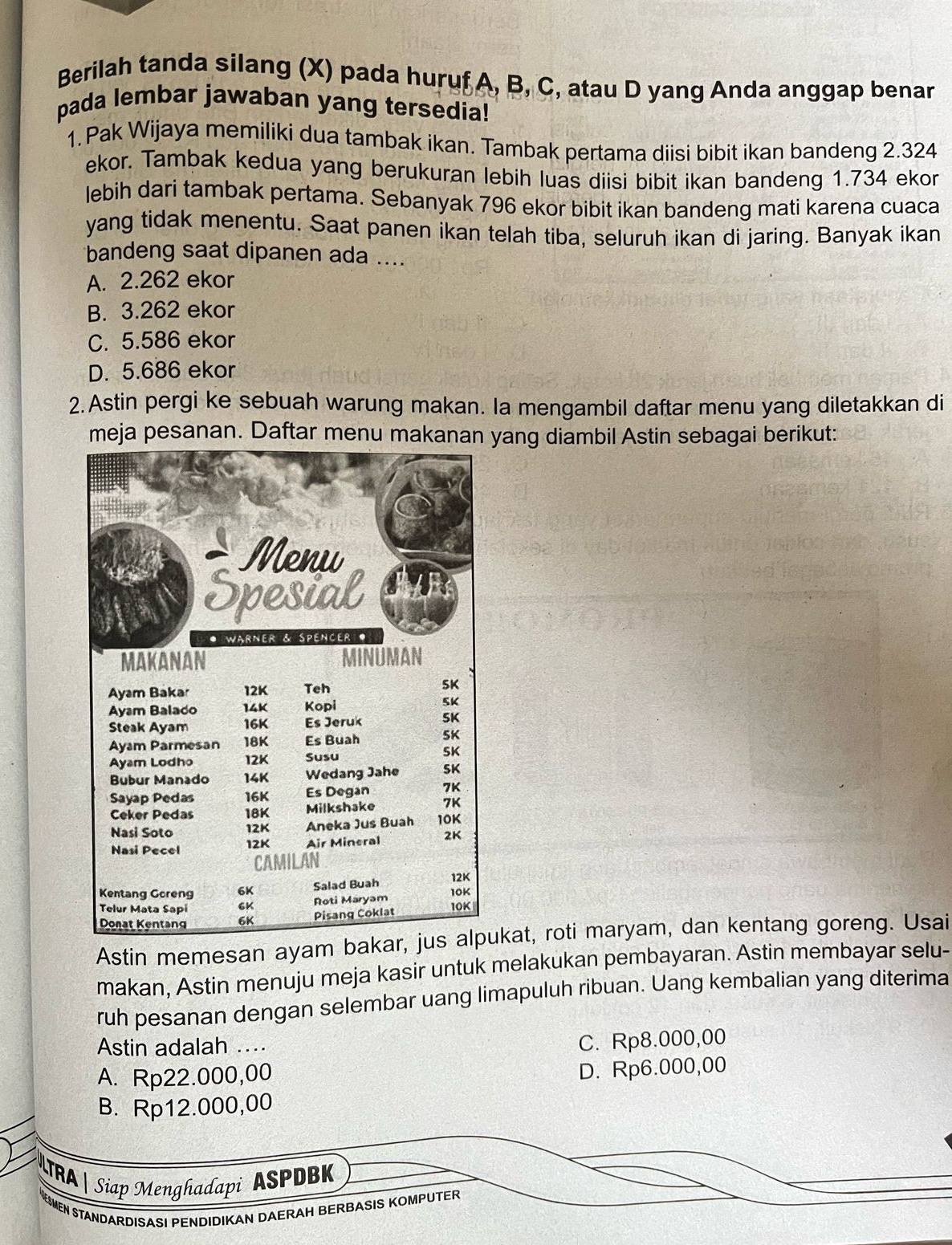 Berilah tanda silang (X) pada huruf A, B, C, atau D yang Anda anggap benar
pada lembar jawaban yang tersedia!
1.Pak Wijaya memiliki dua tambak ikan. Tambak pertama diisi bibit ikan bandeng 2.324
ekor. Tambak kedua yang berukuran lebih luas diisi bibit ikan bandeng 1.734 ekor
lebih dari tambak pertama. Sebanyak 796 ekor bibit ikan bandeng mati karena cuaca
yang tidak menentu. Saat panen ikan telah tiba, seluruh ikan di jaring. Banyak ikan
bandeng saat dipanen ada ....
A. 2.262 ekor
B. 3.262 ekor
C. 5.586 ekor
D. 5.686 ekor
2. Astin pergi ke sebuah warung makan. la mengambil daftar menu yang diletakkan di
meja pesanan. Daftar menu makanan yang diambil Astin sebagai berikut:
Astin memesan ayam bakar, jus alpukat, roti maryam, dan kentang goreng. Usai
makan, Astin menuju meja kasir untuk melakukan pembayaran. Astin membayar selu-
ruh pesanan dengan selembar uang limapuluh ribuan. Uang kembalian yang diterima
Astin adalah .
C. Rp8.000,00
A. Rp22.000,00
D. Rp6.000,00
B. Rp12.000,00
TRA| Siap Menghadapi ASPDBK
ESMEN STANDARDISASI PENDIDIKAN DAERAH BERBASIS KOMPUTER