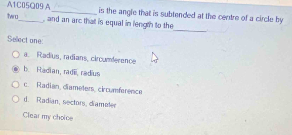 A1C05Q09 A_ is the angle that is subtended at the centre of a circle by
two_ , and an arc that is equal in length to the
_
Select one:
a. Radius, radians, circumference
b. Radian, radii, radius
c. Radian, diameters, circumference
d. Radian, sectors, diameter
Clear my choice