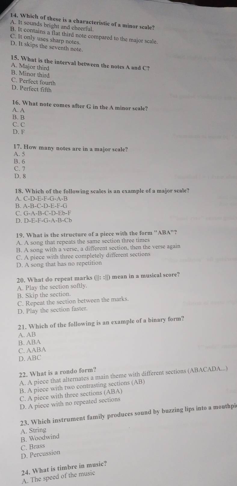 Which of these is a characteristic of a minor scale?
A. It sounds bright and cheerful.
B. It contains a flat third note compared to the major scale.
C. It only uses sharp notes.
D. It skips the seventh note.
15. What is the interval between the notes A and C?
A. Major third
B. Minor third
C. Perfect fourth
D. Perfect fifth
16. What note comes after G in the A minor scale?
A. A
B. B
C. C
D. F
17. How many notes are in a major scale?
A. 5
B. 6
C. 7
D. 8
18. Which of the following scales is an example of a major scale?
A. C-D-E-F-G-A-B
B. A-B-C-D-E-F-G
C. G-A-B-C-D-Eb-F
D. D-E-F-G-A-B-Cb
19. What is the structure of a piece with the form "ABA"?
A. A song that repeats the same section three times
B. A song with a verse, a different section, then the verse again
C. A piece with three completely different sections
D. A song that has no repetition
20. What do repeat marks (||::||) mean in a musical score?
A. Play the section softly.
B. Skip the section.
C. Repeat the section between the marks.
D. Play the section faster.
21. Which of the following is an example of a binary form?
A. AB
B. ABA
C. AABA
D. ABC
22. What is a rondo form?
A. A piece that alternates a main theme with different sections (ABACADA...)
B. A piece with two contrasting sections (AB)
C. A piece with three sections (ABA)
D. A piece with no repeated sections
23. Which instrument family produces sound by buzzing lips into a mouthpic
A. String
B. Woodwind
C. Brass
D. Percussion
24. What is timbre in music?
A. The speed of the music