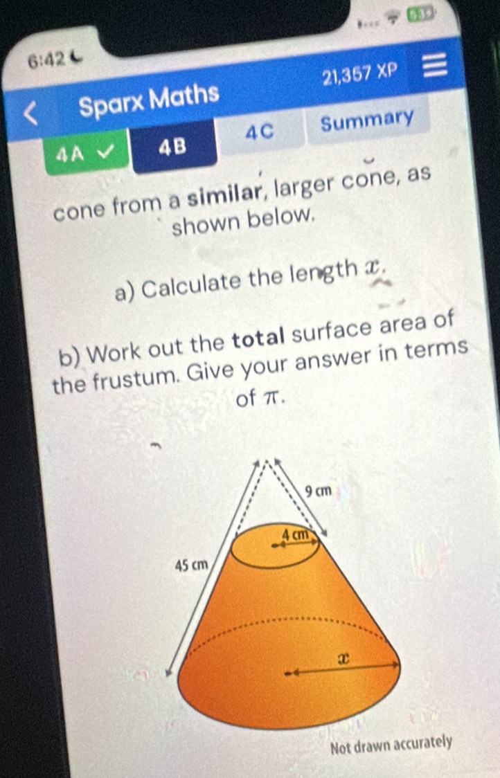 53 
. = 
6:42 
21, 357XP
Sparx Maths 
4A 4B 4C Summary 
cone from a similar, larger cone, as 
shown below. 
a) Calculate the length x. 
b) Work out the totall surface area of 
the frustum. Give your answer in terms 
of π. 
Not drawn accurately