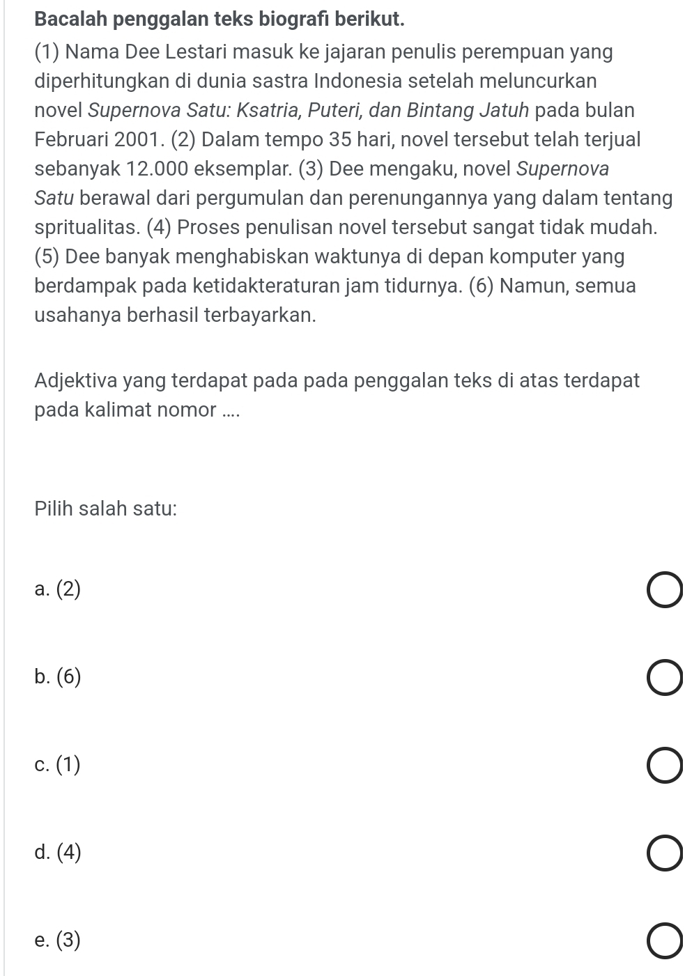 Bacalah penggalan teks biografı berikut.
(1) Nama Dee Lestari masuk ke jajaran penulis perempuan yang
diperhitungkan di dunia sastra Indonesia setelah meluncurkan
novel Supernova Satu: Ksatria, Puteri, dan Bintang Jatuh pada bulan
Februari 2001. (2) Dalam tempo 35 hari, novel tersebut telah terjual
sebanyak 12.000 eksemplar. (3) Dee mengaku, novel Supernova
Satu berawal dari pergumulan dan perenungannya yang dalam tentang
spritualitas. (4) Proses penulisan novel tersebut sangat tidak mudah.
(5) Dee banyak menghabiskan waktunya di depan komputer yang
berdampak pada ketidakteraturan jam tidurnya. (6) Namun, semua
usahanya berhasil terbayarkan.
Adjektiva yang terdapat pada pada penggalan teks di atas terdapat
pada kalimat nomor ....
Pilih salah satu:
a. (2)
b. (6)
c. (1)
d. (4)
e. (3)