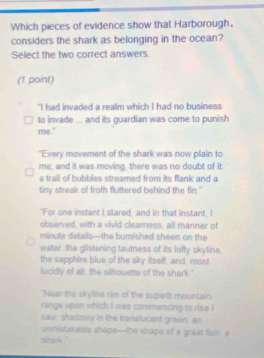 Which pieces of evidence show that Harborough.
considers the shark as belonging in the ocean?
Select the two correct answers.
(1 point)
"I had invaded a realm which I had no business
to invade .... and its guardian was come to punish
me."
"Every movement of the shark was now plain to
me; and it was moving, there was no doubt of it
a trail of bubbles streamed from its flank and a
tiny streak of froth fluttered behind the fin."
"For one instant I stared, and in that instant. I
observed, with a vivid clearness, all manner of
minute details—the bumished sheen on the
water the glistening tautness of its lofty skyline.
the sapphire blue of the sky itself, and, most
lucidly of all, the silhouette of the shark."
"Near the skyline rim of the superb mountain-
range upan which I was commencing to rise I
saw shadowy in the translucent green, an
unmistakable shape---the shape of a great fish a
shark."