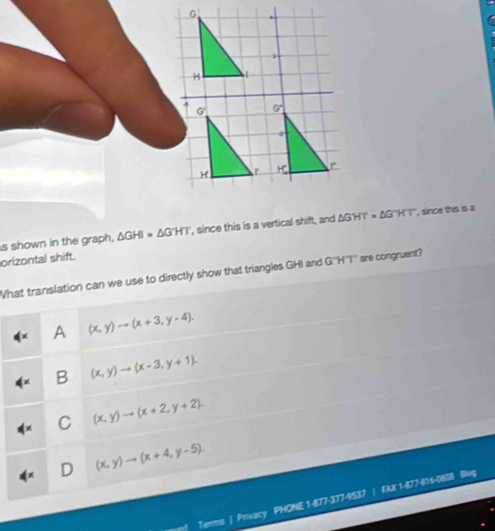 shown in the graph, △ GHI=△ G'H'I' , since this is a vertical shift, and △ GHT=△ GHT , since this is a
orizontal shift.
What translation can we use to directly show that triangles GHI and G'''H'''I''' are congruent?
A (x,y)to (x+3,y-4).
B (x,y)to (x-3,y+1).
C (x,y)to (x+2,y+2).
D (x,y)to (x+4,y-5). 
Terms | Privacy PHONE 1-877-377-9537 a FAX 1-877-616-0808 Blug