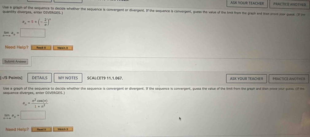 ASK YOUR TEACHER PRACTICE ANOTHER 
Use a graph of the sequence to decide whether the sequence is convergent or divergent. If the sequence is convergent, guess the value of the limit from the graph and then prove your guess. If 
quantity diverges, enter DIVERGES.)
a_n=5+(- 2/e )^n
limlimits _nto ∈fty a_n=□
Need Help? Read II Watch it 
Submit Answer 
[-/5 Points] DETAILS MY NOTES SCALCET9 11.1.067. ASK YOUR TEACHER PRACTICE ANOTHER 
Use a graph of the sequence to decide whether the sequence is convergent or divergent. If the sequence is convergent, guess the value of the limit from the graph and then prove your guess. (If the 
sequence diverges, enter DIVERGES.)
a_n= n^2cos (n)/1+n^2 
limlimits _nto ∈fty a_n=□
Need Help? Read It Watch It