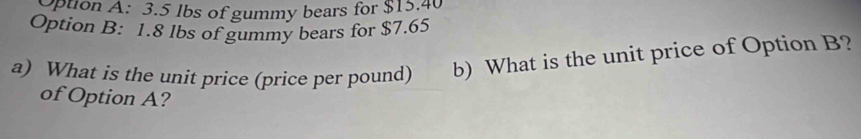 pton A: 3.5 lbs of gummy bears for $15.40
Option B: 1.8 lbs of gummy bears for $7.65
a) What is the unit price (price per pound) b) What is the unit price of Option B? 
of Option A?