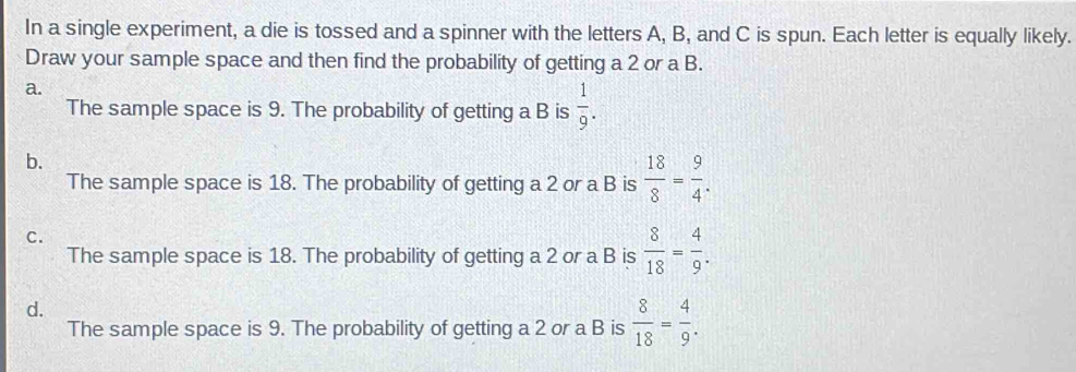 In a single experiment, a die is tossed and a spinner with the letters A, B, and C is spun. Each letter is equally likely.
Draw your sample space and then find the probability of getting a 2 or a B.
a.
The sample space is 9. The probability of getting a B is  1/9 . 
b.
The sample space is 18. The probability of getting a 2 or a B is  18/8 = 9/4 .
C.
The sample space is 18. The probability of getting a 2 or a B is  8/18 = 4/9 .
d.
The sample space is 9. The probability of getting a 2 or a B is  8/18 = 4/9 .