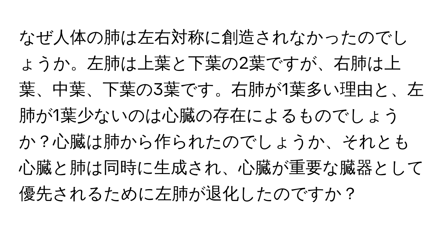 なぜ人体の肺は左右対称に創造されなかったのでしょうか。左肺は上葉と下葉の2葉ですが、右肺は上葉、中葉、下葉の3葉です。右肺が1葉多い理由と、左肺が1葉少ないのは心臓の存在によるものでしょうか？心臓は肺から作られたのでしょうか、それとも心臓と肺は同時に生成され、心臓が重要な臓器として優先されるために左肺が退化したのですか？