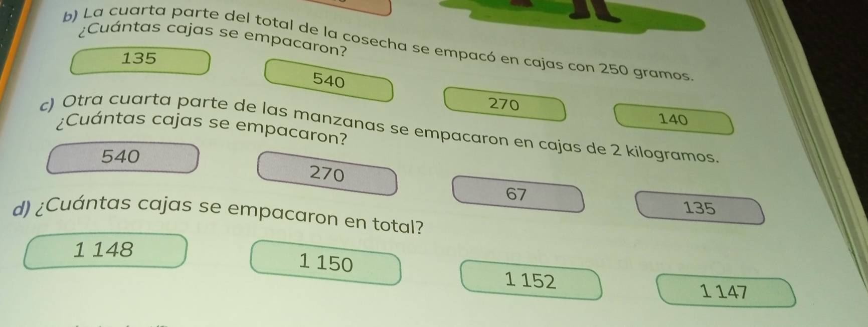 ¿Cuántas cajas se empacaron?
b) La cuarta parte del total de la cosecha se empacó en cajas con 250 gramos
135
540
270
140
c) Otra cuarta parte de las manzanas se empacaron en cajas de 2 kilogramos. ¿Cuántas cajas se empacaron?
540
270
67
135
d) ¿Cuántas cajas se empacaron en total?
1 148
1 150
1 152
1 147