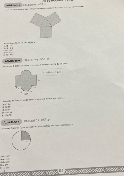 Atividade 5 Descritor: D58_m
an asiono A fígeca abaim é formada por ums triânguio equieivem de 2 co de lado e por três quadrados.
A área dessa fgura em :T é liguall a
12+sqrt(2)
12+2sqrt(2)
C 12+sqrt(3)
12+2sqrt(3)
12+4sqrt(3)
Atividade 6 DESCRITOR: D58 _M
nemoía O desenho abaixo representa o fundo da piscina de um clube.
Considere: x=3.14
A medida da área do fundo dessa píscina, em metros quadrados, é
A) 42.84
B) 72 00
C) 90.84
D) 100,26
E) 128,52
Atividade 7 DESCRITOR: D58_1
ouo A área da figura plana abaixo, representada pela região sombreada, é
A) 8xcm^2
B) 4π cm^2
C) 2xcm^3
D xcm^2
E) 5cm^2
2
04