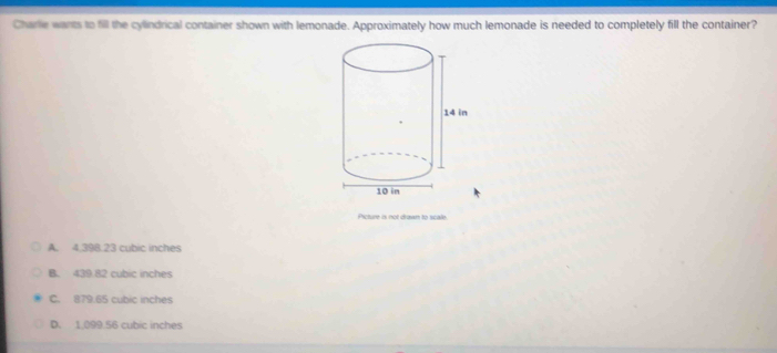 Charle wants to fill the cylindrical container shown with lemonade. Approximately how much lemonade is needed to completely fill the container?
Picture is not drawn to scale.
A. 4.398.23 cubic inches
B. 439.82 cubic inches
C. 879.65 cubic inches
D. 1.099.56 cubic inches