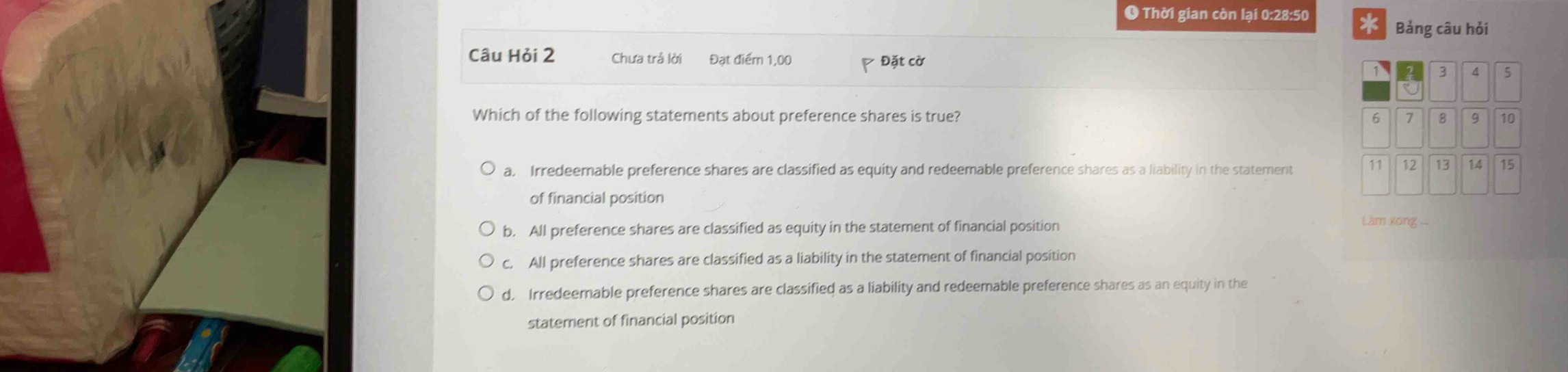 Thời gian còn lại 0:28:50 * Bảng câu hỏi
Câu Hỏi 2 Chưa trả lời Đạt điểm 1,00 Đặt cờ 
Which of the following statements about preference shares is true?
a, Irredeemable preference shares are classified as equity and redeemable preference shares as a liability in the statement 
of financial position
b. All preference shares are classified as equity in the statement of financial position
Làm xong ...
c. All preference shares are classified as a liability in the statement of financial position
d. Irredeemable preference shares are classified as a liability and redeemable preference shares as an equity in the
statement of financial position
