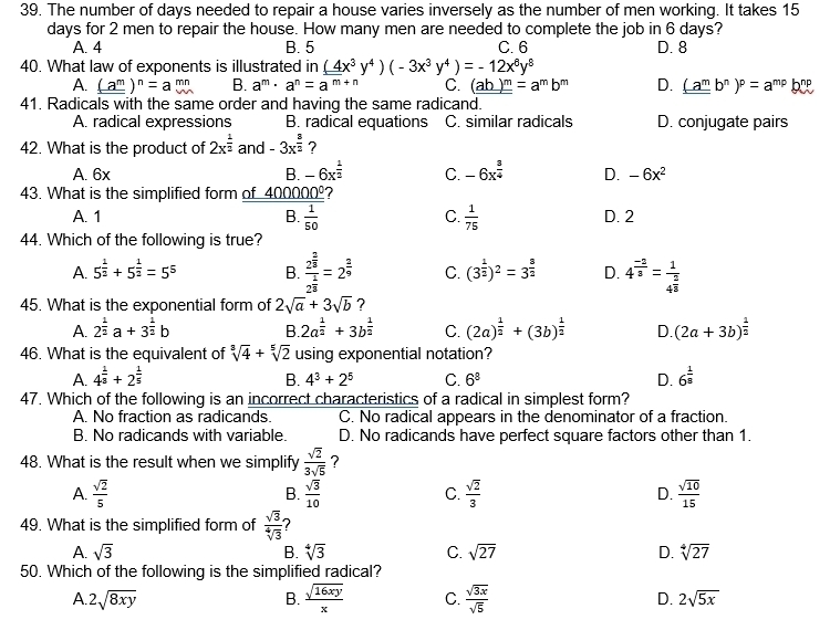 The number of days needed to repair a house varies inversely as the number of men working. It takes 15
days for 2 men to repair the house. How many men are needed to complete the job in 6 days?
A. 4 B. 5 C. 6 D. 8
40. What law of exponents is illustrated in (4x^3y^4)(-3x^3y^4)=-12x^6y^8
A. (_ a^m)^n=abeginarrayr mn w^mn B. a^m· a^n=a^(m+n) C. (ab)^m=a^mb^m D. (_ a^mb^n)^p=a^(mp)
41. Radicals with the same order and having the same radicand.
A. radical expressions B. radical equations C. similar radicals D. conjugate pairs
42. What is the product of 2x^(frac 1)2 and -3x^(frac 3)2 ?
A. 6x B. -6x^(frac 1)2 C. -6x^(frac 3)4 D. -6x^2
43. What is the simplified form of 40 _ 0000°
A. 1 B.  1/50  C.  1/75  D. 2
44. Which of the following is true?
A. 5^(frac 1)2+5^(frac 1)2=5^5 B. frac 2^(frac 2)82^(frac 1)8=2^(frac 2)9 C. (3^(frac 1)2)^2=3^(frac 3)2 D. 4^(frac -2)3=frac 14^(frac 2)3
45. What is the exponential form of 2sqrt(a)+3sqrt(b) ?
A. 2^(frac 1)2a+3^(frac 1)2b B 2a^(frac 1)2+3b^(frac 1)2 C. (2a)^ 1/2 +(3b)^ 1/2  D. (2a+3b)^ 1/2 
46. What is the equivalent of sqrt[8](4)+sqrt[5](2) using exponential notation?
A. 4^(frac 1)3+2^(frac 1)5 D. 6^(frac 1)8
B. 4^3+2^5 C. 6^8
47. Which of the following is an incorrect characteristics of a radical in simplest form?
A. No fraction as radicands. C. No radical appears in the denominator of a fraction.
B. No radicands with variable. D. No radicands have perfect square factors other than 1.
48. What is the result when we simplify  sqrt(2)/3sqrt(5)  ?
A.  sqrt(2)/5  B.  sqrt(3)/10  C.  sqrt(2)/3  D.  sqrt(10)/15 
49. What is the simplified form of  sqrt(3)/sqrt[4](3) 
A. sqrt(3) B. sqrt[4](3) C. sqrt(27) D. sqrt[4](27)
50. Which of the following is the simplified radical?
A. 2sqrt(8xy) B.  sqrt(16xy)/x  C.  sqrt(3x)/sqrt(5)  D. 2sqrt(5x)