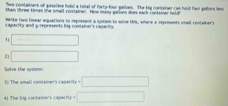 Two containers of gasoline hold a total of forty-four gallons. The big container can hold four gallons less 
than three times the small container. How many gallons does each container hold? 
Write two linear equations to represent a system to solve this, where x represents small container's 
capacity and y represents big container's capacity. 
1) □ 
2) □ 
Solve the system: 
3) The small container's capacity =□
4) The big container's capacity =□