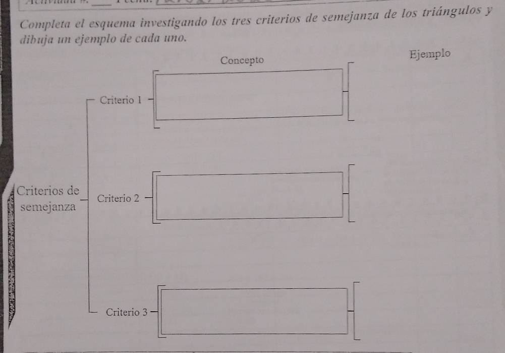 Completa el esquema investigando los tres criterios de semejanza de los triángulos y 
dibuja un ejemplo de cada uno. 
Concepto Ejemplo 
Criterio I 
Criterios de Criterio 2 
semejanza 
Criterio 3