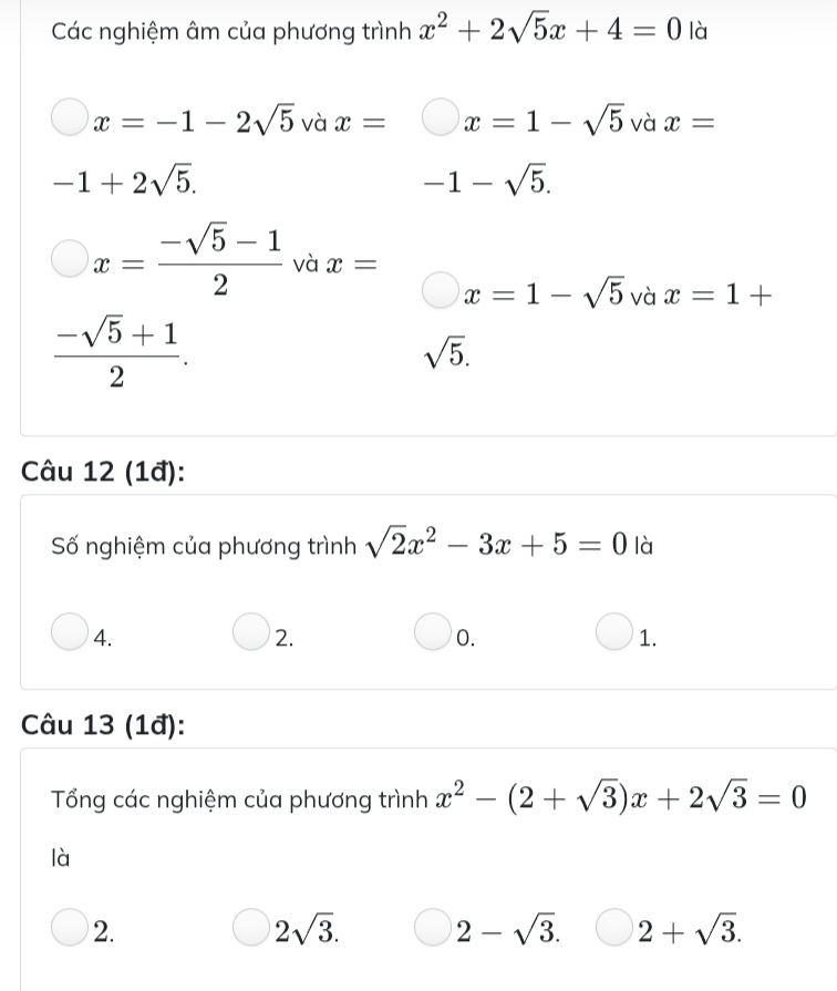 Các nghiệm âm của phương trình x^2+2sqrt(5)x+4=0 là
x=-1-2sqrt(5) và x= x=1-sqrt(5) và x=
-1+2sqrt(5).
-1-sqrt(5).
x= (-sqrt(5)-1)/2  và x=
x=1-sqrt(5) và x=1+
 (-sqrt(5)+1)/2 .
sqrt(5). 
Câu 12 (1đ):
Số nghiệm của phương trình sqrt(2)x^2-3x+5=0 là
4.
2.
0.
1.
Câu 13 (1đ):
Tổng các nghiệm của phương trình x^2-(2+sqrt(3))x+2sqrt(3)=0
là
2.
2sqrt(3). 2-sqrt(3). 2+sqrt(3).