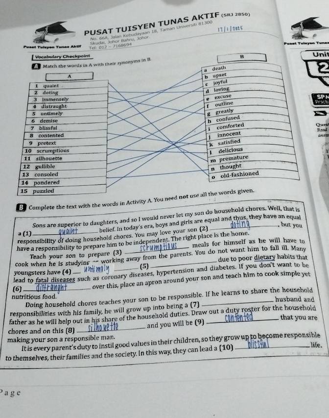 PUSAT TUISYEN TUNAS AKTIF (S 2850) 
17 / 1 / 2815 
No. 66A, Jalan Kebudayaan 18, Taman Universit 81300
Tel: 012 - 7168694 Skudai, Johor Bahru, Johor 
Pus#t Tulexen Tunas Aktif Puset Tulsyon Tune 
Vocabulary Checkpoint Unil 
B 
PN 
act 
ues ead 
nst 
Complete the text with the words in Activity 
Sons are superior to daughters, and so I would never let my son do household chores. Well, that is 
belief. In today's era, boys and girls are equal and thus, they have an equal 
but you 
a (1) 
responsibility of doing household chores. You may love your son (2) 
have a responsibility to prepare him to be independent. The right place is the home. 
meals for himself as he will have to 
Teach your son to prepare (3) 
cook when he is studying _- working away from the parents. You do not want him to fall ill. Many 
due to poor dietary habits that 
(5) 
youngsters have (4)_ 
lead to fatal diseases such as coronary diseases, hypertension and diabetes. If you don't want to be 
(6)_ 
over this, place an apron around your son and teach him to cook simple yet 
Doing household chores teaches your son to be responsible. If he learns to share the household 
nutritious food. husband and 
responsibilities with his family, he will grow up into being a (7) 
father as he will help out in his share of the household duties. Draw out a duty roster for the household 
that you are 
chores and on this (8) 
_ 
and you will be (9) 
making your son a responsible man. 
It is every parent’s duty to instil good values in their children, so they grow up to become responsible 
to themselves, their families and the society. In this way, they can lead a (10) 
life. 
a g e