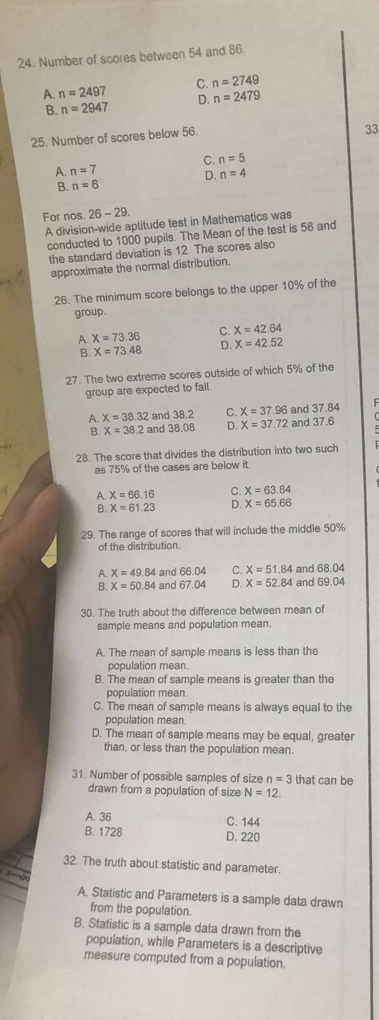 Number of scores between 54 and 86.
C. n=2749
A. n=2497
D. n=2479
B. n=2947
25. Number of scores below 56.
33
A. n=7 C. n=5
D. n=4
B. n=6
For nos. 26-29
A division-wide aptitude test in Mathematics was
conducted to 1000 pupils. The Mean of the test is 58 and
the standard deviation is 12. The scores also
approximate the normal distribution.
26. The minimum score belongs to the upper 10% of the
group.
A. X=73.36 C. X=42.64
B. X=73.48
D. X=42.52
27. The two extreme scores outside of which 5% of the
group are expected to fall.
A. X=38.32 and 38.2 C. X=37.96 and 37.84
B. X=38.2 and 38.08 D. X=37.72 and 37.6
28. The score that divides the distribution into two such
as 75% of the cases are below it.
A. X=66.16
C. X=63.84
B. X=61.23
D. X=65.66
29. The range of scores that will include the middle 50%
of the distribution.
A. X=49.84 and 66.04 ς X=51.84 and 68.04
B. X=50.84 and 67.04 D. X=52.84 and 69.04
30. The truth about the difference between mean of
sample means and population mean.
A. The mean of sample means is less than the
population mean.
B. The mean of sample means is greater than the
population mean.
C. The mean of sample means is always equal to the
population mean.
D. The mean of sample means may be equal, greater
than, or less than the population mean.
31. Number of possible samples of size n=3 that can be
drawn from a population of size N=12.
A. 36 C. 144
B. 1728 D. 220
32. The truth about statistic and parameter.
9mnsqrt(d)
A. Statistic and Parameters is a sample data drawn
from the population.
B. Statistic is a sample data drawn from the
population, while Parameters is a descriptive
measure computed from a population.