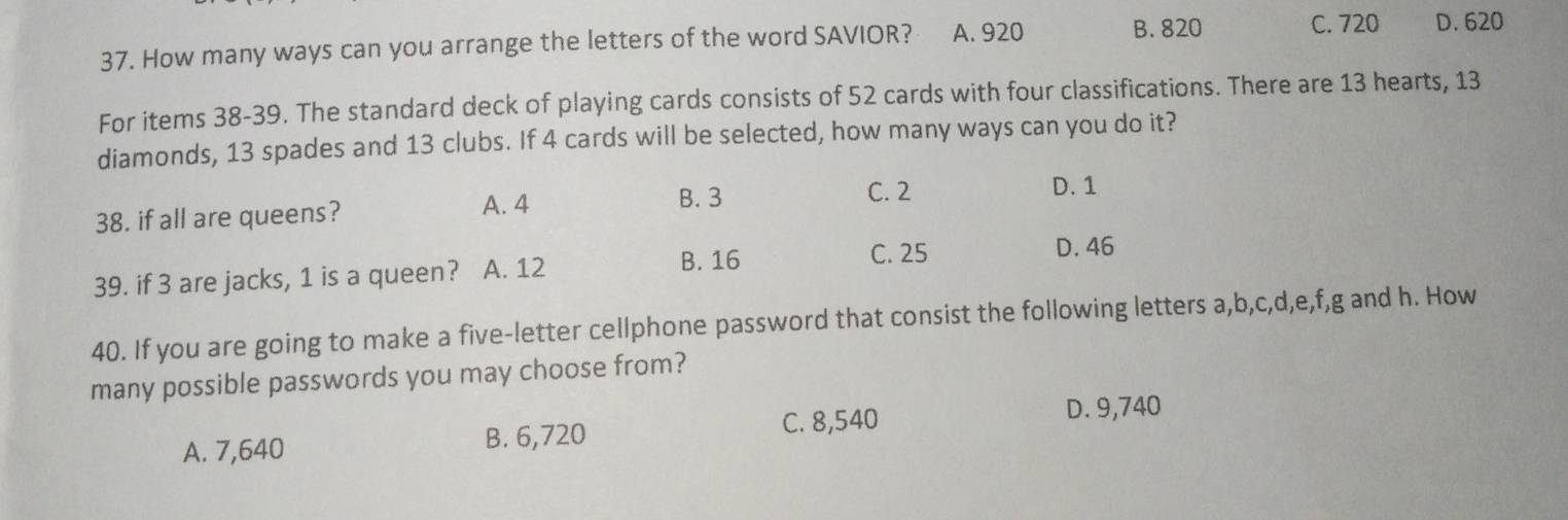 How many ways can you arrange the letters of the word SAVIOR? A. 920 B. 820
C. 720 D. 620
For items 38-39. The standard deck of playing cards consists of 52 cards with four classifications. There are 13 hearts, 13
diamonds, 13 spades and 13 clubs. If 4 cards will be selected, how many ways can you do it?
38. if all are queens?
A. 4 B. 3
C. 2 D. 1
B. 16 C. 25 D. 46
39. if 3 are jacks, 1 is a queen? A. 12
40. If you are going to make a five-letter cellphone password that consist the following letters a, b, c, d, e, f, g and h. How
many possible passwords you may choose from?
A. 7,640 B. 6,720 C. 8,540
D. 9,740