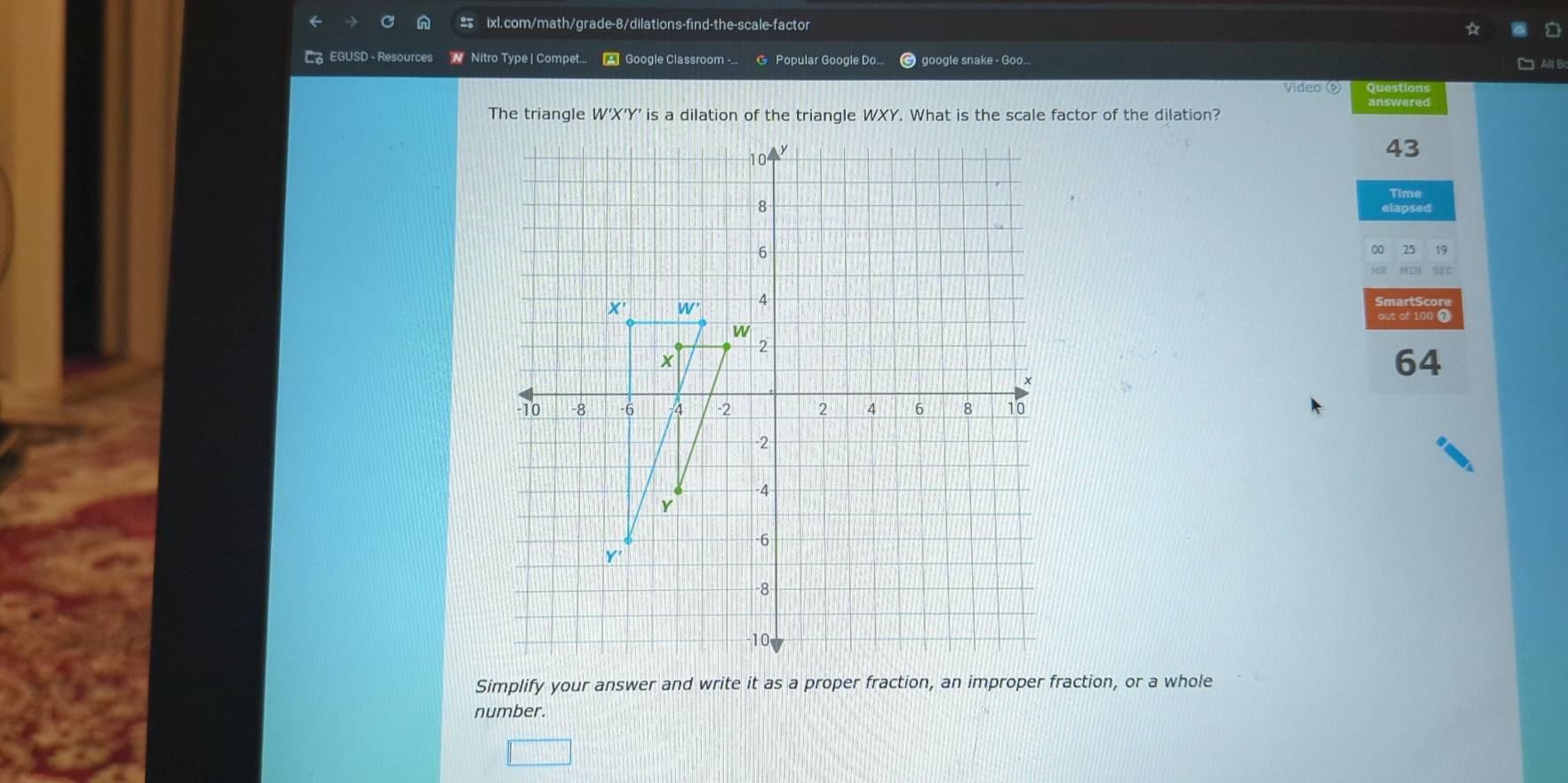 EGUSD - Resources N  Nitro Type | Compet... * Google Classroom -... @ Popular Google Do.. google snake - Goo...
□ All B
Video Questions
The triangle W'X'Y' is a dilation of the triangle WXY. What is the scale factor of the dilation?
43
Time
out of 10!
64
Simplify your answer and write it as a proper fraction, an improper fraction, or a whole
number.