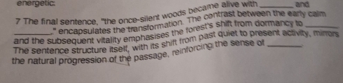 energetic: 
7 The final sentence, "the once-silent woods became alive with _and 
encapsulates the transformation. The contrast between the early calm 
and the subsequent vitality emphasises the forest's shift from dormancy to_ 
_The sentence structure itself, with its shift from past quiet to present activity, mirrors 
the natural progression of the passage, reinforcing the sense of _,.