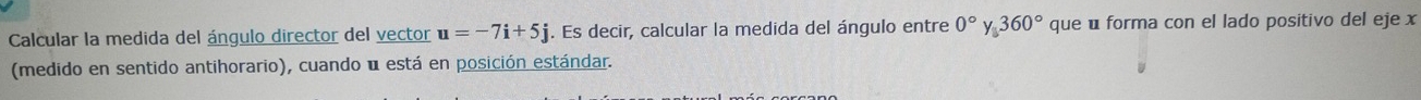 Calcular la medida del ángulo director del vector u=-7i+5j. Es decir, calcular la medida del ángulo entre 0°y, 360° que u forma con el lado positivo del eje x
(medido en sentido antihorario), cuando u está en posición estándar.