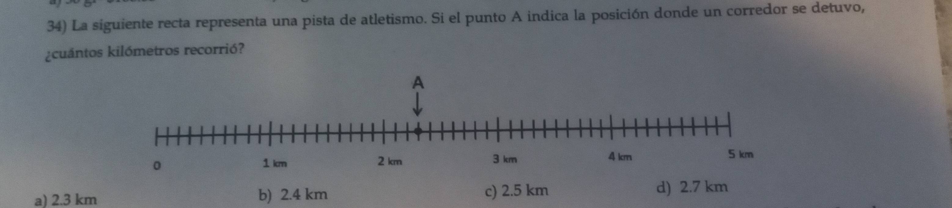 La siguiente recta representa una pista de atletismo. Si el punto A indica la posición donde un corredor se detuvo,
¿cuántos kilómetros recorrió?
c) 2.5 km
a) 2.3 km b) 2.4 km d) 2.7 km