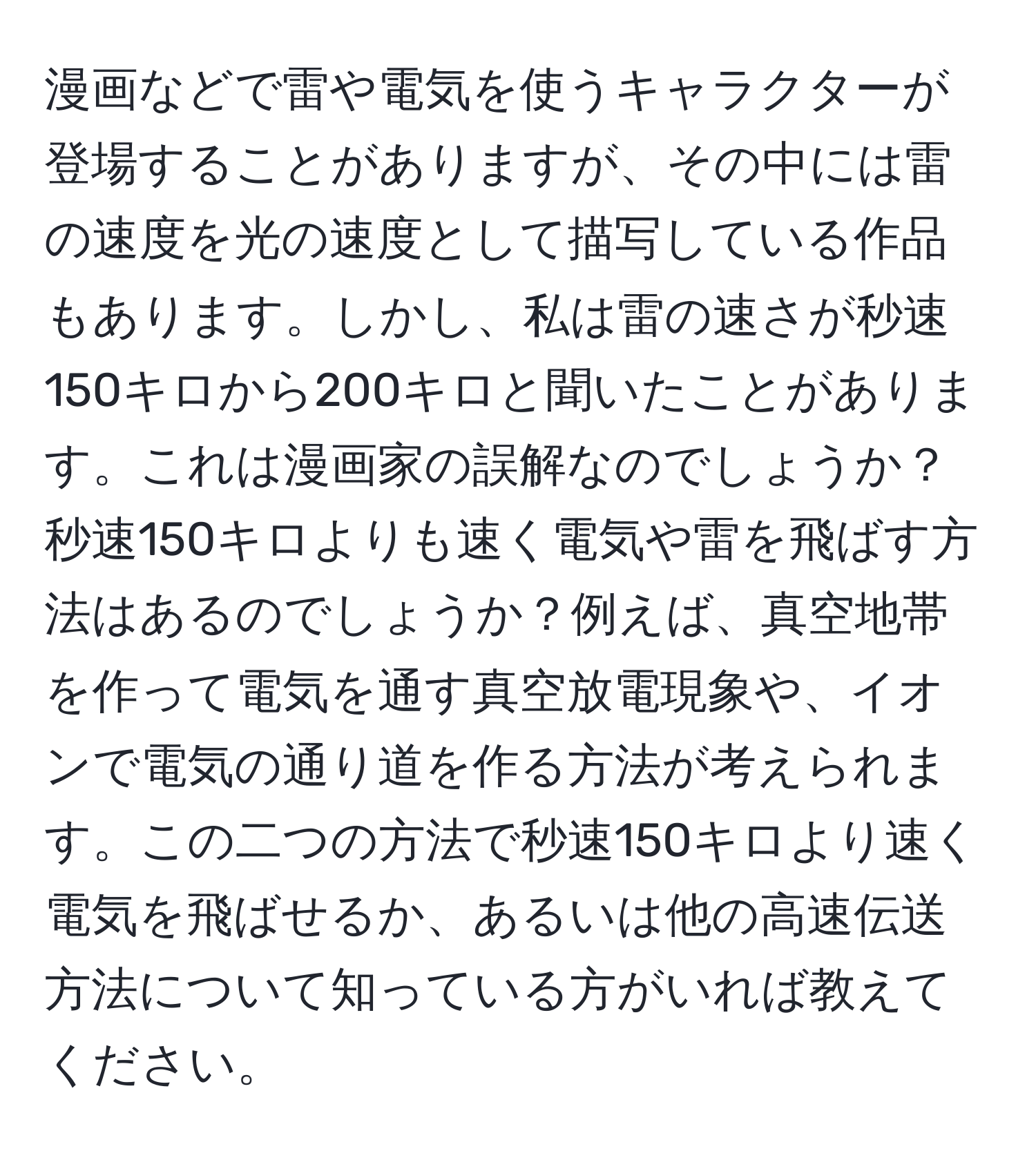 漫画などで雷や電気を使うキャラクターが登場することがありますが、その中には雷の速度を光の速度として描写している作品もあります。しかし、私は雷の速さが秒速150キロから200キロと聞いたことがあります。これは漫画家の誤解なのでしょうか？秒速150キロよりも速く電気や雷を飛ばす方法はあるのでしょうか？例えば、真空地帯を作って電気を通す真空放電現象や、イオンで電気の通り道を作る方法が考えられます。この二つの方法で秒速150キロより速く電気を飛ばせるか、あるいは他の高速伝送方法について知っている方がいれば教えてください。