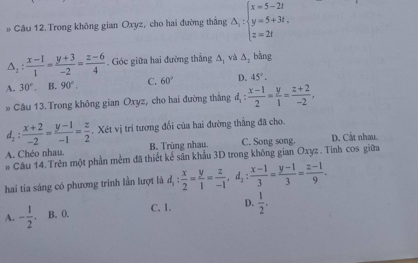 » Câu 12. Trong không gian Oxyz, cho hai đường thẳng △ _1:beginarrayl x=5-2t y=5+3t, z=2tendarray.
△ _2: (x-1)/1 = (y+3)/-2 = (z-6)/4 . Góc giữa hai đường thắng △ _1 và △ _2 bằng
A. 30°. B. 90^o.
C. 60° D. 45°. 
» Cầu 13. Trong không gian Oxyz, cho hai đường thẳng d_1: (x-1)/2 = y/1 = (z+2)/-2 ,
d_2: (x+2)/-2 = (y-1)/-1 = z/2 . Xét vị trí tương đối của hai đường thẳng đã cho.
C. Song song. D. Cắt nhau.
A. Chéo nhau. B. Trùng nhau.
» Câu 14.Trên một phần mềm đã thiết kế sân khấu 3D trong không gian Oxyz. Tính cos giữa
hai tia sáng có phương trình lần lượt là d_1: x/2 = y/1 = z/-1 , d_2: (x-1)/3 = (y-1)/3 = (z-1)/9 .
A. - 1/2 . B. 0.
C. 1.
D.  1/2 .