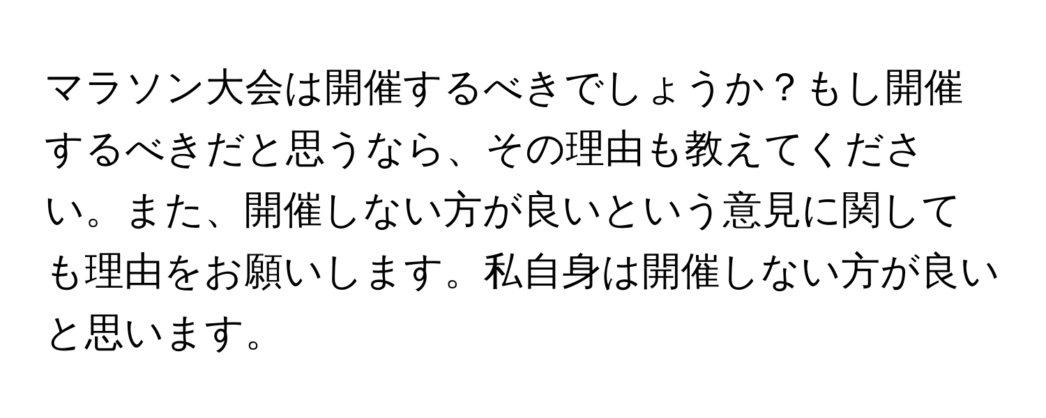 マラソン大会は開催するべきでしょうか？もし開催するべきだと思うなら、その理由も教えてください。また、開催しない方が良いという意見に関しても理由をお願いします。私自身は開催しない方が良いと思います。