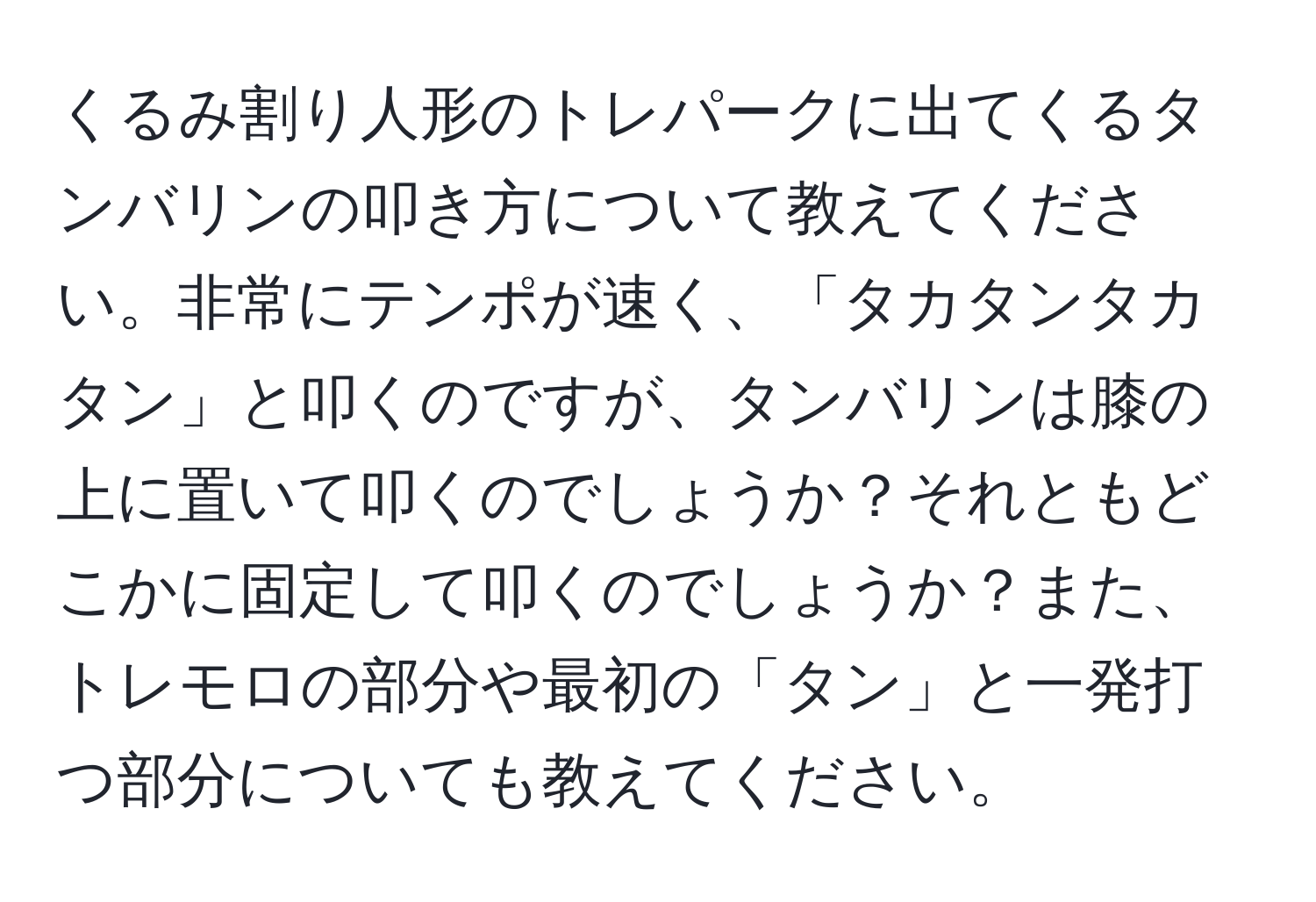 くるみ割り人形のトレパークに出てくるタンバリンの叩き方について教えてください。非常にテンポが速く、「タカタンタカタン」と叩くのですが、タンバリンは膝の上に置いて叩くのでしょうか？それともどこかに固定して叩くのでしょうか？また、トレモロの部分や最初の「タン」と一発打つ部分についても教えてください。