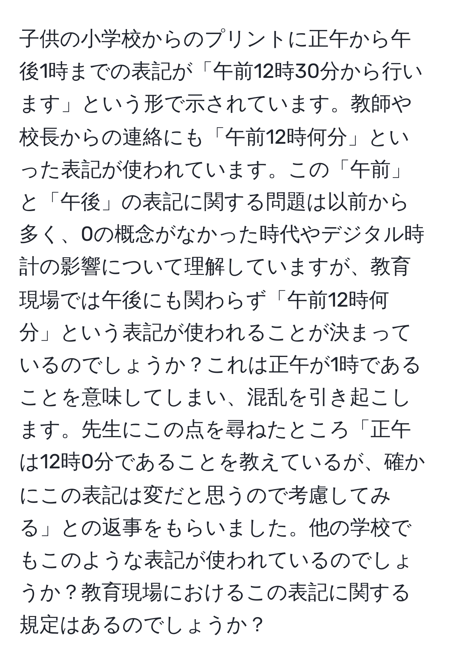 子供の小学校からのプリントに正午から午後1時までの表記が「午前12時30分から行います」という形で示されています。教師や校長からの連絡にも「午前12時何分」といった表記が使われています。この「午前」と「午後」の表記に関する問題は以前から多く、0の概念がなかった時代やデジタル時計の影響について理解していますが、教育現場では午後にも関わらず「午前12時何分」という表記が使われることが決まっているのでしょうか？これは正午が1時であることを意味してしまい、混乱を引き起こします。先生にこの点を尋ねたところ「正午は12時0分であることを教えているが、確かにこの表記は変だと思うので考慮してみる」との返事をもらいました。他の学校でもこのような表記が使われているのでしょうか？教育現場におけるこの表記に関する規定はあるのでしょうか？