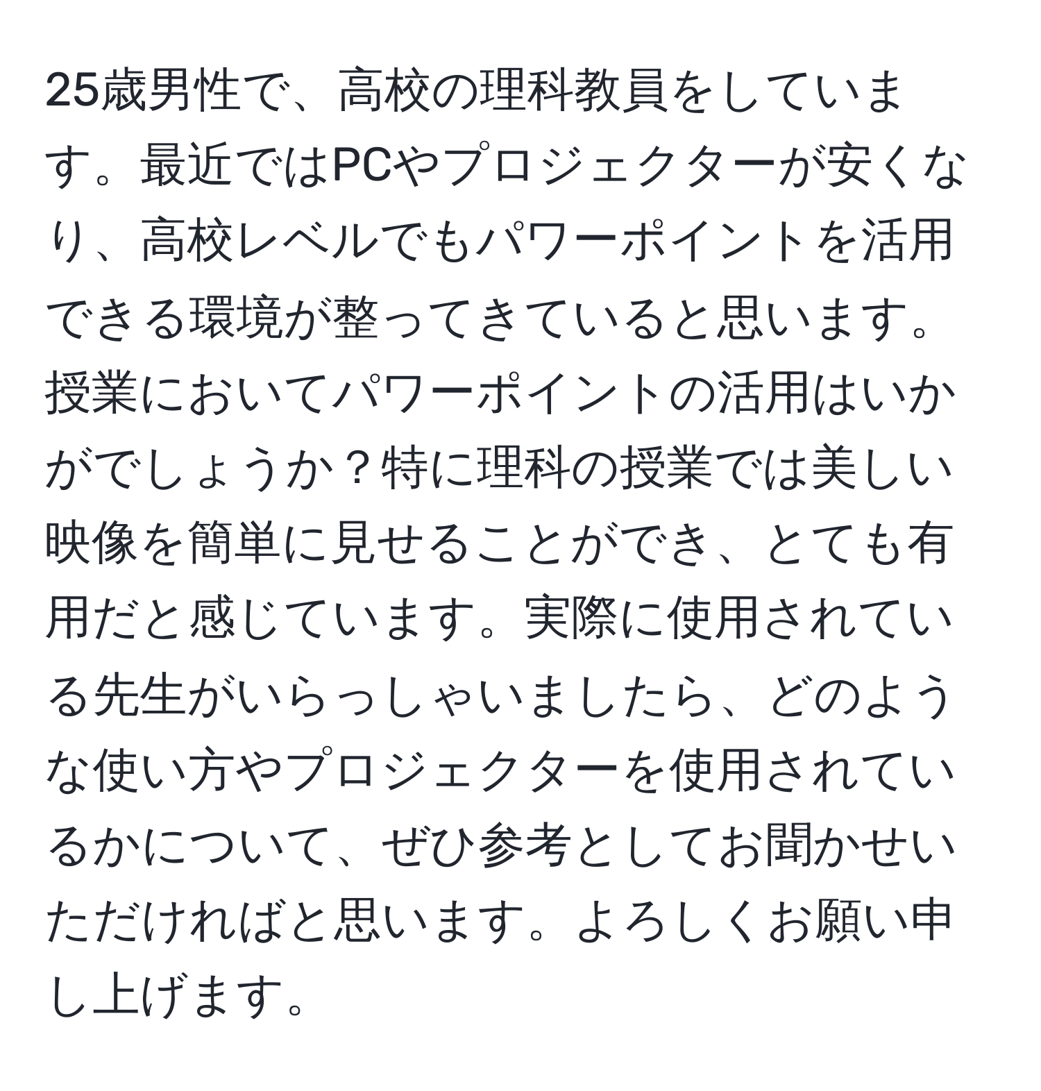 25歳男性で、高校の理科教員をしています。最近ではPCやプロジェクターが安くなり、高校レベルでもパワーポイントを活用できる環境が整ってきていると思います。授業においてパワーポイントの活用はいかがでしょうか？特に理科の授業では美しい映像を簡単に見せることができ、とても有用だと感じています。実際に使用されている先生がいらっしゃいましたら、どのような使い方やプロジェクターを使用されているかについて、ぜひ参考としてお聞かせいただければと思います。よろしくお願い申し上げます。