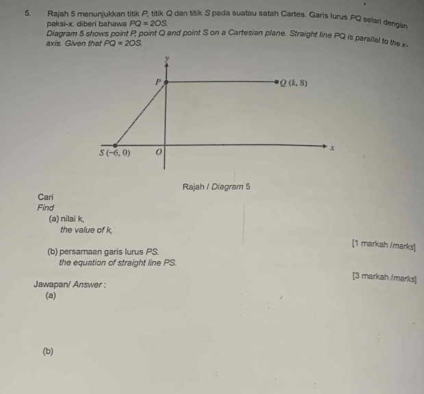 5, Rajah 5 menunjukkan titik P, titik Q dan titik S pada suatau satah Cartes. Garis Jurus PQ selari dengär
paksi-x. diberi bahawa PQ=2OS.
Diagram 5 shows point P point Q and point S on a Cartesian plane. Straight line PQ is parallel to the x
axis. Given that PQ=2OS.
Rajah / Diagram 5
Cari
Find
(a) nilai k,
the value of k,
[1 markah /marks]
(b) persamaan garis lurus PS.
the equation of straight line PS.
[3 markah /marks]
Jawapan/ Answer :
(a)
(b)