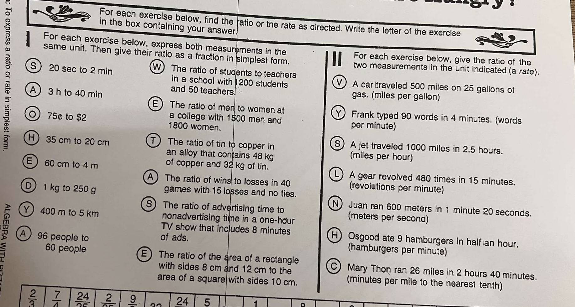 For each exercise below, find the ratio or the rate as directed. Write the letter of the exercise 
in the box containing your answer. 
B For each exercise below, express both measurements in the For each exercise below, give the ratio of the 
same unit. Then give their ratio as a fraction in simplest form. two measurements in the unit indicated (a rate). 
S 20 sec to 2 min
W) The ratio of students to teachers 
in a school with 1200 students 
V) A car traveled 500 miles on 25 gallons of 
C A 3 h to 40 min
and 50 teachers gas. (miles per gallon) 
E The ratio of men to women at 
5` Y) Frank typed 90 words in 4 minutes. (words 
a college with 1500 men and per minute) 
0) 75¢ to $2 1800 women. 
8 H 35 cm to 20 cm
T) The ratio of tin to copper in 
S A jet traveled 1000 miles in 2.5 hours. 
an alloy that contains 48 kg
(miles per hour) 
E 60 cm to 4 m
of copper and 32 kg of tin. 
L) A gear revolved 480 times in 15 minutes. 
A The ratio of wins to losses in 40 (revolutions per minute) 
games with 15 losses and no ties. 
D) 1 kg to 250 g N)Juan ran 600 meters in 1 minute 20 seconds. 
S The ratio of advertising time to (meters per second) 
Y 400 m to 5 km nonadvertising time in a one-hour
TV show that includes 8 minutes H) Osgood ate 9 hamburgers in half an hour. 
A 96 people to of ads. 
(hamburgers per minute)
60 people E The ratio of the area of a rectangle C) Mary Thon ran 26 miles in 2 hours 40 minutes. 
with sides 8 cm and 12 cm to the 
area of a square with sides 10 cm. 
(minutes per mile to the nearest tenth)
 2/3   7/4   24/25  frac 2 _ 9 24 5 1 。