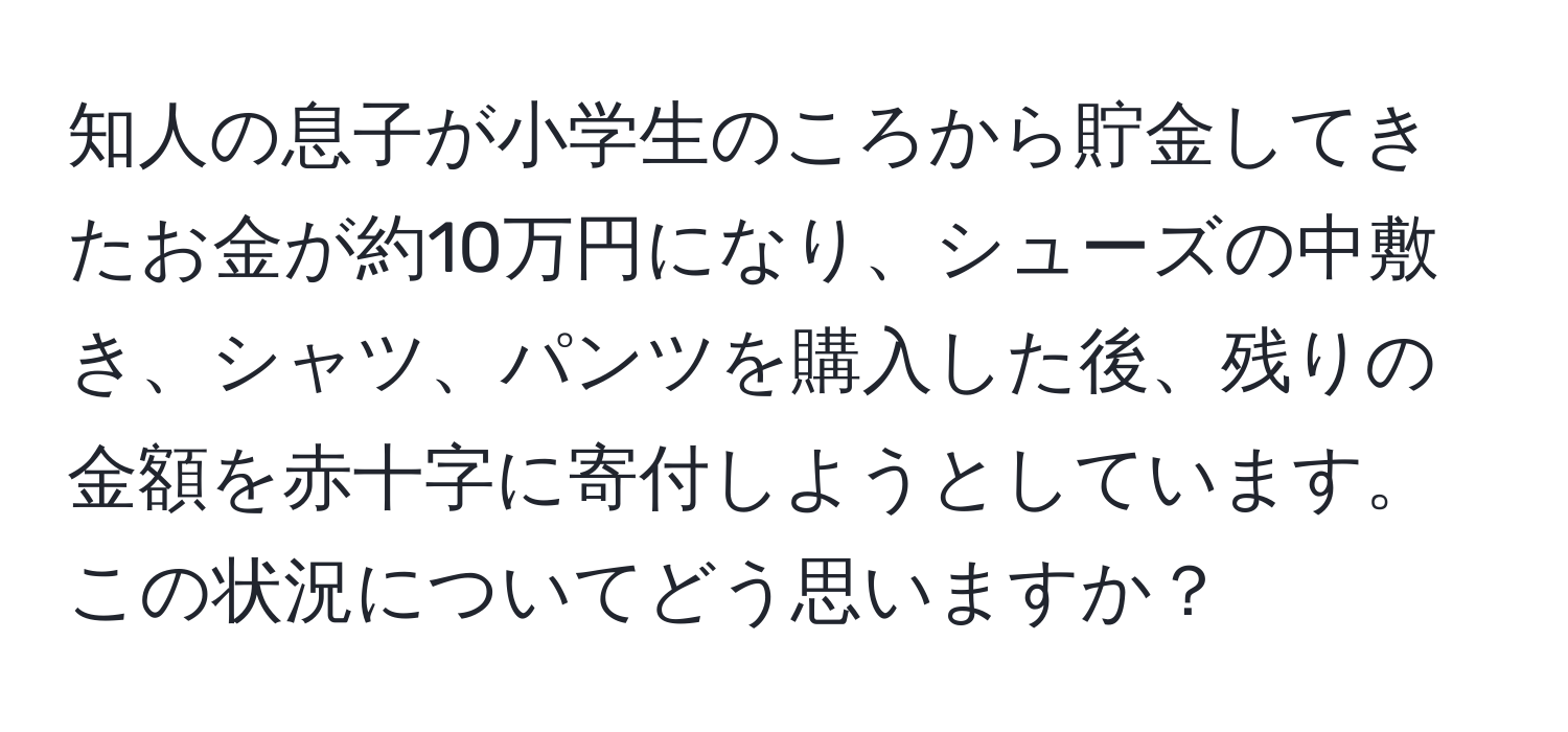 知人の息子が小学生のころから貯金してきたお金が約10万円になり、シューズの中敷き、シャツ、パンツを購入した後、残りの金額を赤十字に寄付しようとしています。この状況についてどう思いますか？