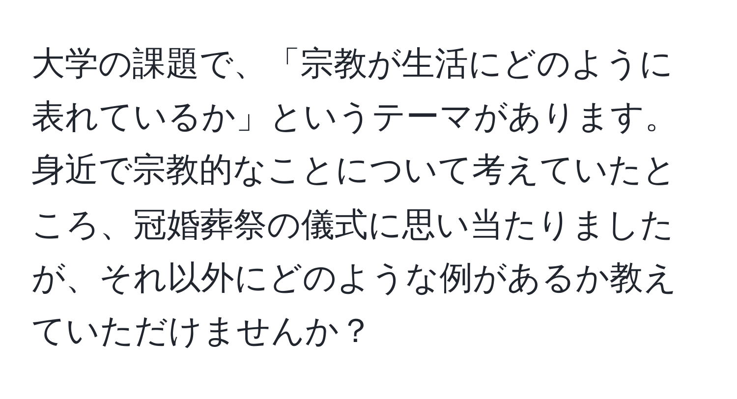 大学の課題で、「宗教が生活にどのように表れているか」というテーマがあります。身近で宗教的なことについて考えていたところ、冠婚葬祭の儀式に思い当たりましたが、それ以外にどのような例があるか教えていただけませんか？