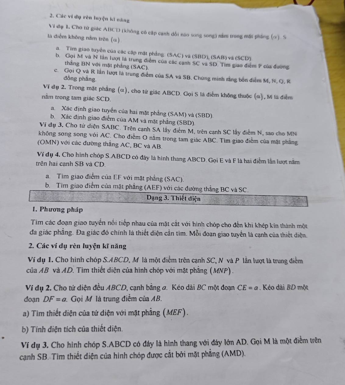 Các ví dụ rèn luyện kĩ năng
Vi dụ 1. Cho tử giác ABCD (không có cập cạnh đổi nào song song) nằm trong mặt pháng (∞). S
là điểm không nằm trên (α).
a. Tìm giao tuyển của các cập mặt phẳng: (SAC) và (SBD), (SAB) và (SCD)
b. Gọi M và N lần lượt là trung điểm của các cạnh SC và SD. Tim giao điểm P của đường
thẳng BN với mặt phẳng (SAC).
c. Gọi Q và R lần lượt là trung điểm của SA và SB, Chứng minh rằng bốn điểm M, N, Q, R
đồng phẳng.
Ví dụ 2. Trong mặt phẳng (α), cho tứ giác ABCD. Gọi S là điểm không thuộc (α), M là điểm
nằm trong tam giác SCD.
a. Xác định giao tuyến của hai mặt phẳng (SAM) và (SBD).
b. Xác định giao điểm của AM và mặt phẳng (SBD).
Ví dụ 3. Cho tứ diện SABC. Trên cạnh SA lấy điểm M, trên cạnh SC lấy điểm N, sao cho MN
không song song vói AC. Cho điểm O nằm trong tam giác ABC. Tìm giao điểm của mặt phẳng
(OMN) với các đường thẳng AC, BC và AB.
Ví dụ 4, Cho hình chóp S.ABCD có đáy là hình thang ABCD. Gọi E và F là hai điểm lần lượt nằm
trên hai cạnh SB và CD.
a. Tìm giao điểm của EF với mặt phẳng (SAC).
b. Tìm giao điểm của mặt phẳng (AEF) với các đường thẳng BC và SC.
Dạng 3. Thiết diện
1. Phương pháp
Tìm các đoạn giao tuyến nổi tiếp nhau của mặt cắt với hình chóp cho đến khi khép kín thành một
đa giác phẳng. Đa giác đó chính là thiết diện cần tìm. Mỗi đoạn giao tuyến là cạnh của thiết diện.
2. Các ví dụ rèn luyện kĩ năng
Ví dụ 1. Cho hình chóp S.ABCD, M là một điểm trên cạnh SC, N và P lần lượt là trung điểm
của AB và AD. Tìm thiết diện của hình chóp với mặt phẳng (MNP).
Ví dụ 2. Cho tứ diện đều ABCD, cạnh bằng a. Kéo dài BC một đoạn CE=a.  Kéo dài BD một
đoạn DF=a. Gọi M là trung điểm của AB.
a) Tìm thiết diện của tứ diện với mặt phẳng (MEF).
b) Tính diện tích của thiết diện.
Ví dụ 3. Cho hình chóp S.ABCD có đáy là hình thang với đáy lớn AD. Gọi M là một điểm trên
cạnh SB. Tìm thiết diện của hình chóp được cắt bởi mặt phẳng (AMD).