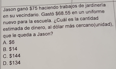 Jason ganó $75 haciendo trabajos de jardinería
en su vecindario. Gastó $68.55 en un uniforme
nuevo para la escuela. ¿Cuál es la cantidad
estimada de dinero, al dólar más cercano(unidad),
que le queda a Jason?
A. $6
B. $14
C. $144
D. $134