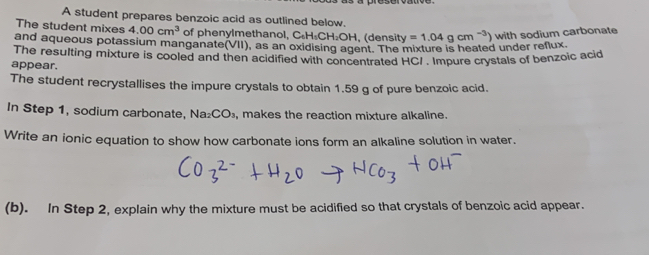 A student prepares benzoic acid as outlined below. 
The student mixes 4.00cm^3 of phenylmethanol, C_6H_1CH_2OH , (density =1.04gcm^(-3)) with sodium carbonate 
and aqueous potassium manganate |v|| ), as an oxidising agent. The mixture is heated under reflux. 
The resulting mixture is cooled and then acidified with concentrated HCI . Impure crystals of benzoic acid 
appear. 
The student recrystallises the impure crystals to obtain 1.59 g of pure benzoic acid. 
In Step 1, sodium carbonate, Na_2CO_3, , makes the reaction mixture alkaline. 
Write an ionic equation to show how carbonate ions form an alkaline solution in water. 
(b). In Step 2, explain why the mixture must be acidified so that crystals of benzoic acid appear.