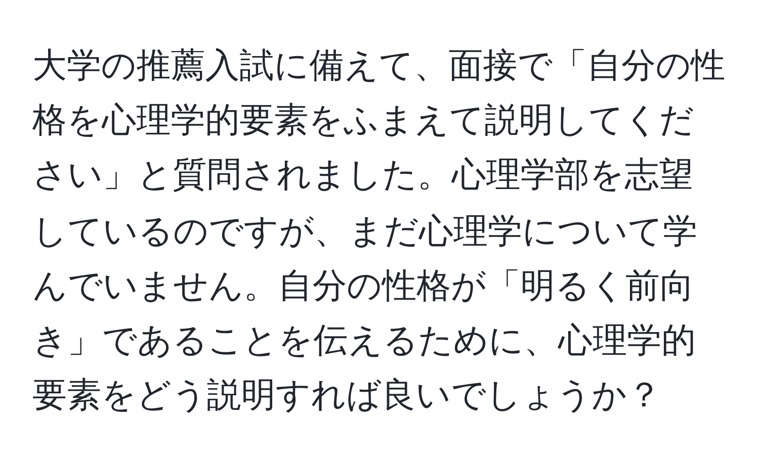 大学の推薦入試に備えて、面接で「自分の性格を心理学的要素をふまえて説明してください」と質問されました。心理学部を志望しているのですが、まだ心理学について学んでいません。自分の性格が「明るく前向き」であることを伝えるために、心理学的要素をどう説明すれば良いでしょうか？