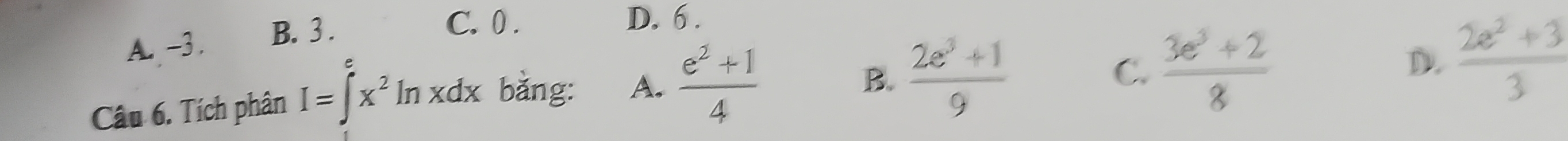 A. -3. B. 3.
C. 0. D. 6.
Câu 6. Tích phân I=∈t x^2ln xdx bǎng: A.  (e^2+1)/4 
B.  (2e^3+1)/9  C.  (3e^3+2)/8  D.  (2e^2+3)/3 